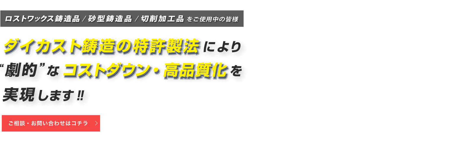 ロストワックス鋳造品・砂型鋳造品・切削加工品をご使用中の皆様 ダイカスト鋳造の特許製法により劇的なコストダウン・高品質化を実現します