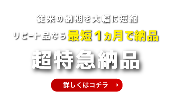 従来の納期を大幅に短縮リピート品なら最短１ヵ月で納品 超特急納品