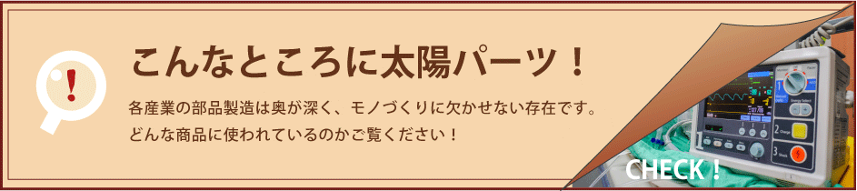 こんなところに太陽パーツ！ 各産業の部品製造は奥が深く、モノづくりに欠かせない存在です。どんな商品に使われているのかご覧ください！