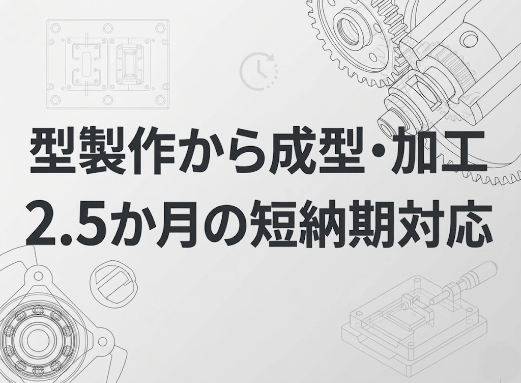 型製作から成型・加工まで「2〜2.5ヶ月」の短納期を実現！